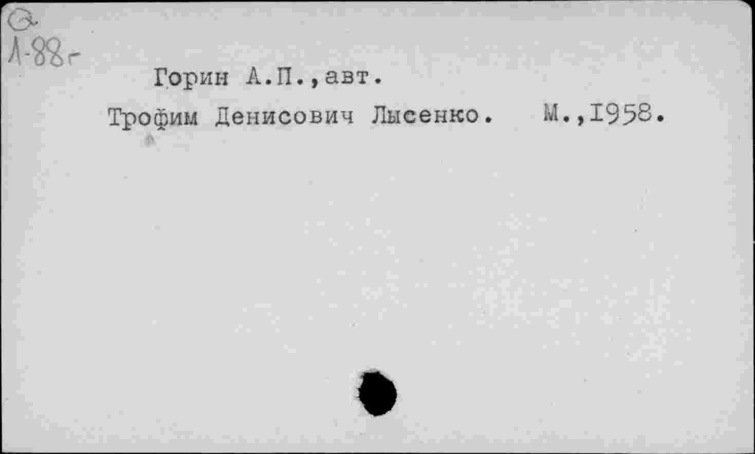 ﻿«г
Горин А.П.,авт.
Трофим Денисович Лысенко.
М.,1958.